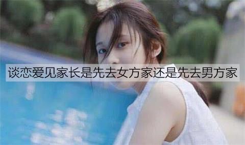 谈恋爱见家长是先去女方家还是先去男方家1